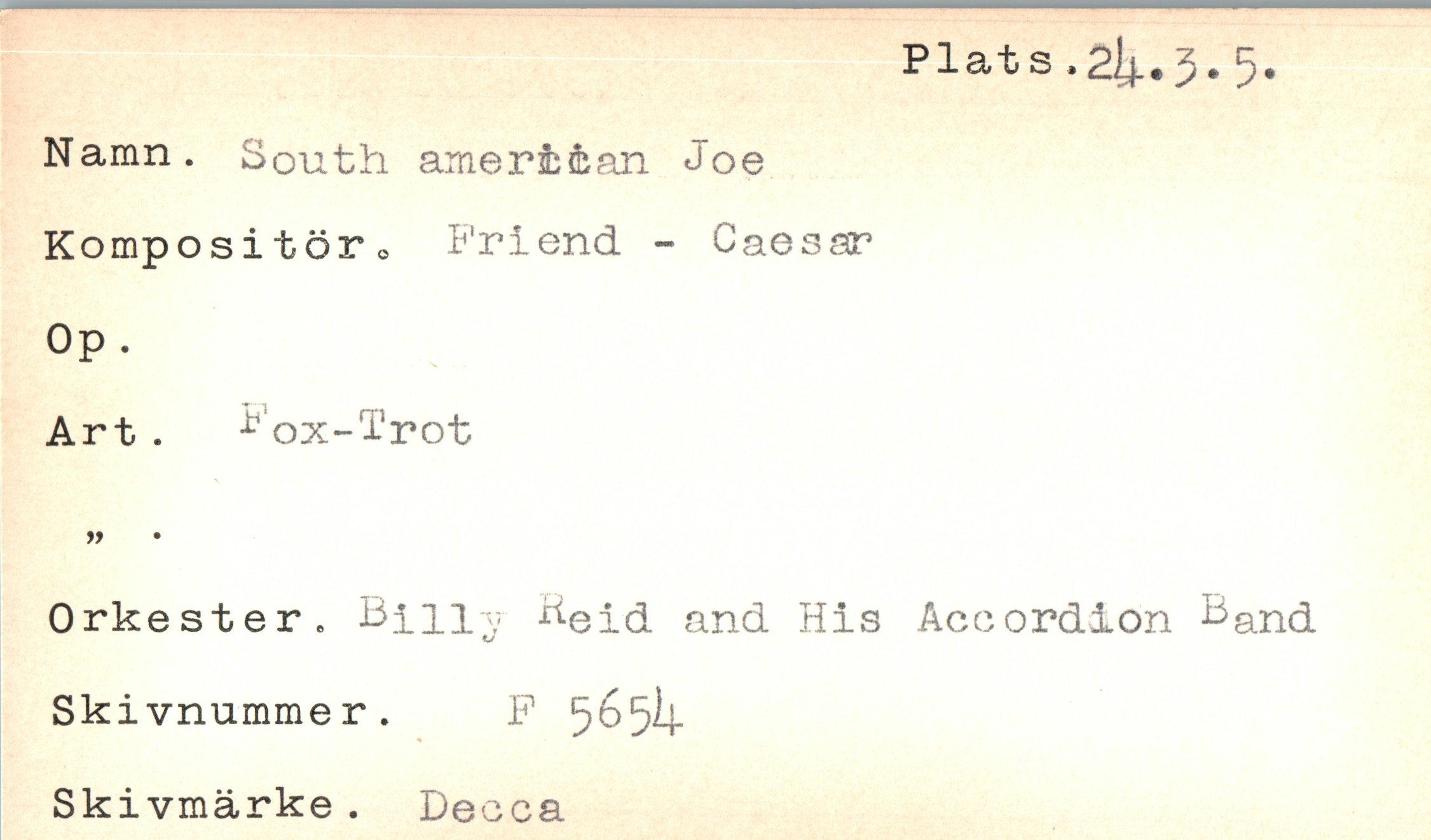  ﻿Plats »2.1^ • 3 • 5 •
Namn. South amerib&an Joe Kompositör o Friend - Caesar
Op .
Art . Fox-Trot
99
Orkester. Bmy Aeid and His Accordion &and Skivnummer. F 5^5^-
Skivmärke. Decca